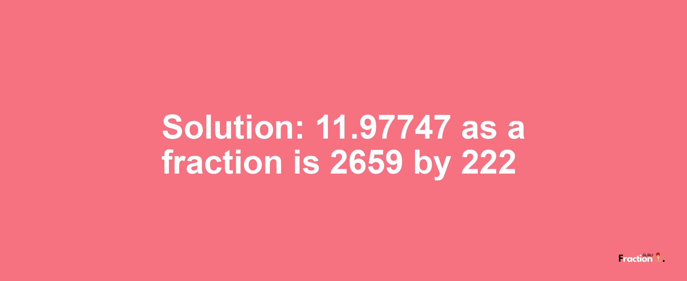 Solution:11.97747 as a fraction is 2659/222